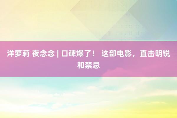 洋萝莉 夜念念 | 口碑爆了！ 这部电影，直击明锐和禁忌