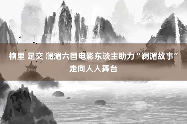 楠里 足交 澜湄六国电影东谈主助力“澜湄故事”走向人人舞台