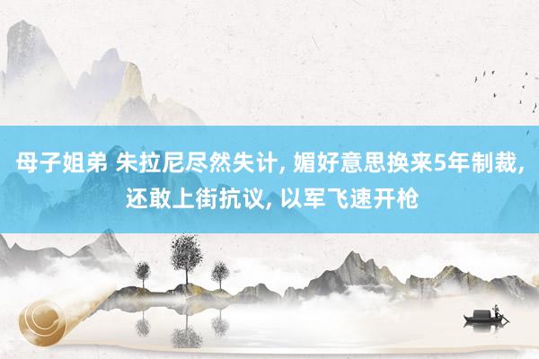 母子姐弟 朱拉尼尽然失计， 媚好意思换来5年制裁， 还敢上街抗议， 以军飞速开枪