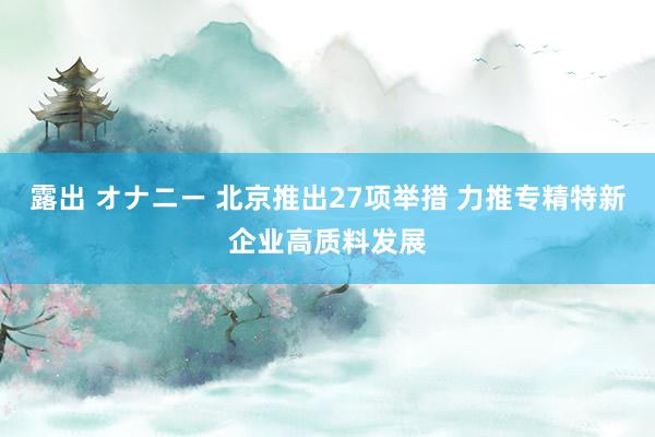 露出 オナニー 北京推出27项举措 力推专精特新企业高质料发展