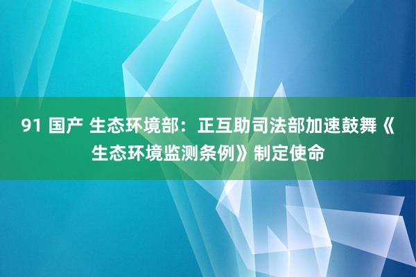 91 国产 生态环境部：正互助司法部加速鼓舞《生态环境监测条例》制定使命