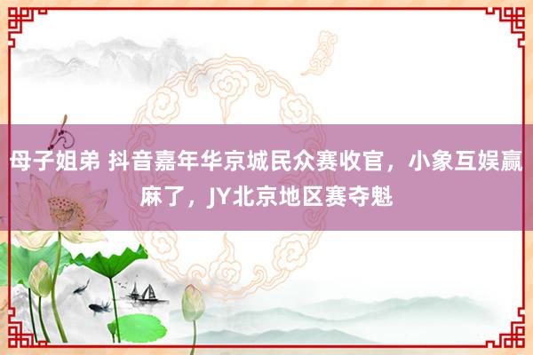 母子姐弟 抖音嘉年华京城民众赛收官，小象互娱赢麻了，JY北京地区赛夺魁