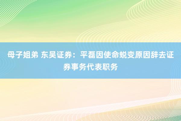 母子姐弟 东吴证券：平磊因使命蜕变原因辞去证券事务代表职务