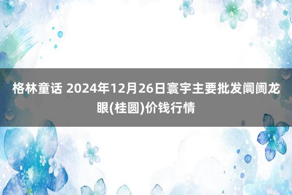 格林童话 2024年12月26日寰宇主要批发阛阓龙眼(桂圆)价钱行情
