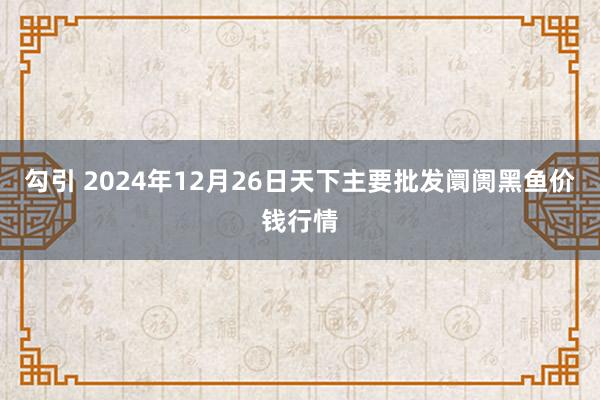 勾引 2024年12月26日天下主要批发阛阓黑鱼价钱行情
