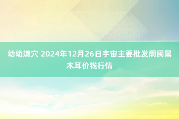 幼幼嫩穴 2024年12月26日宇宙主要批发阛阓黑木耳价钱行情