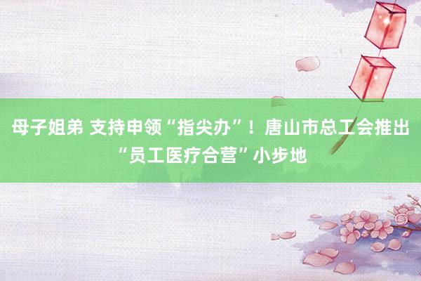 母子姐弟 支持申领“指尖办”！唐山市总工会推出“员工医疗合营”小步地