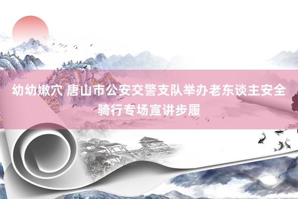 幼幼嫩穴 唐山市公安交警支队举办老东谈主安全骑行专场宣讲步履