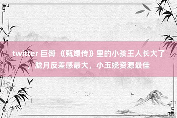twitter 巨臀 《甄嬛传》里的小孩王人长大了，胧月反差感最大，小玉娆资源最佳