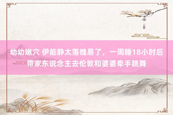 幼幼嫩穴 伊能静太落魄易了，一周睡18小时后带家东说念主去伦敦和婆婆牵手跳舞