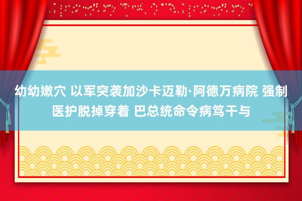 幼幼嫩穴 以军突袭加沙卡迈勒·阿德万病院 强制医护脱掉穿着 巴总统命令病笃干与