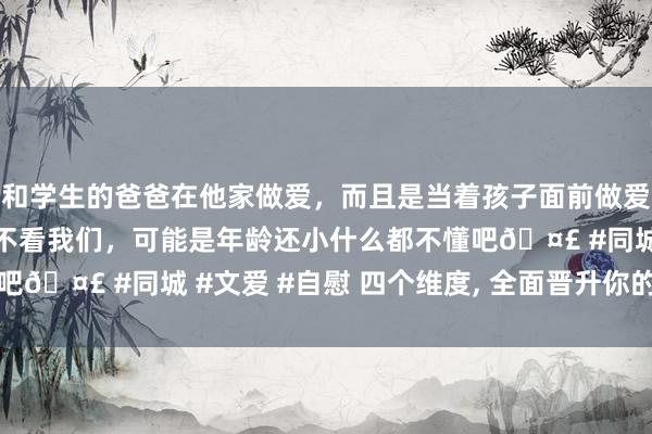 和学生的爸爸在他家做爱，而且是当着孩子面前做爱，太刺激了，孩子完全不看我们，可能是年龄还小什么都不懂吧🤣 #同城 #文爱 #自慰 四个维度， 全面晋升你的人命能量