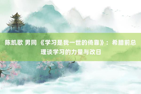 陈凯歌 男同 《学习是我一世的倚靠》：希腊前总理谈学习的力量与改日