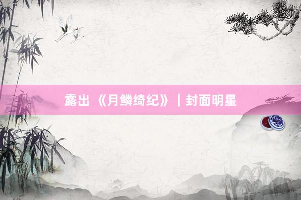 露出 《月鳞绮纪》｜封面明星