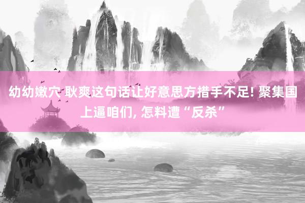 幼幼嫩穴 耿爽这句话让好意思方措手不足! 聚集国上逼咱们， 怎料遭“反杀”