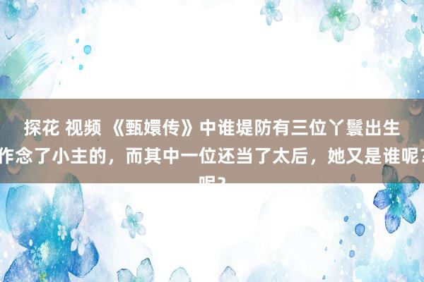 探花 视频 《甄嬛传》中谁堤防有三位丫鬟出生作念了小主的，而其中一位还当了太后，她又是谁呢？