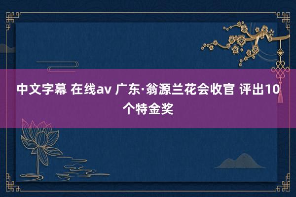 中文字幕 在线av 广东·翁源兰花会收官 评出10个特金奖