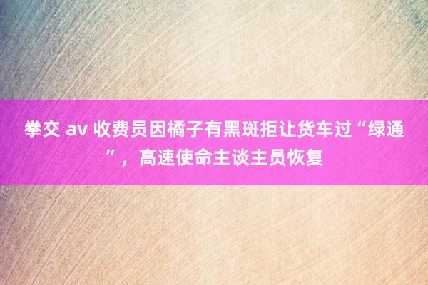拳交 av 收费员因橘子有黑斑拒让货车过“绿通”，高速使命主谈主员恢复