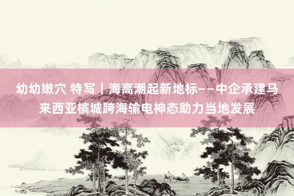 幼幼嫩穴 特写｜海高潮起新地标——中企承建马来西亚槟城跨海输电神态助力当地发展