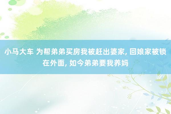 小马大车 为帮弟弟买房我被赶出婆家， 回娘家被锁在外面， 如今弟弟要我养妈