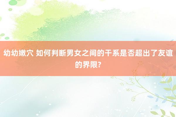 幼幼嫩穴 如何判断男女之间的干系是否超出了友谊的界限?