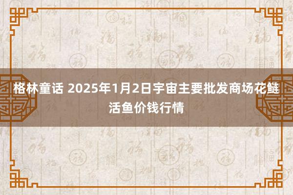 格林童话 2025年1月2日宇宙主要批发商场花鲢活鱼价钱行情