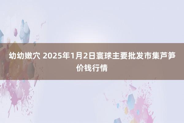 幼幼嫩穴 2025年1月2日寰球主要批发市集芦笋价钱行情