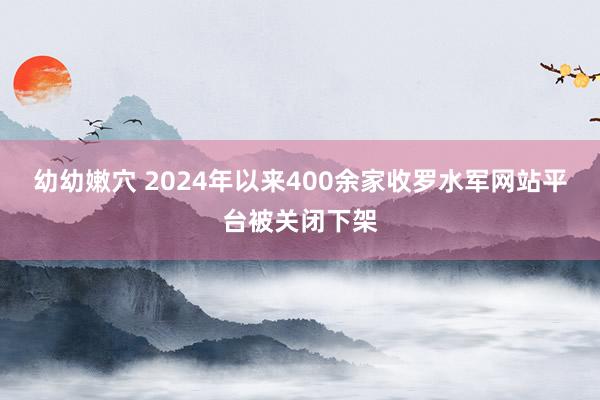幼幼嫩穴 2024年以来400余家收罗水军网站平台被关闭下架