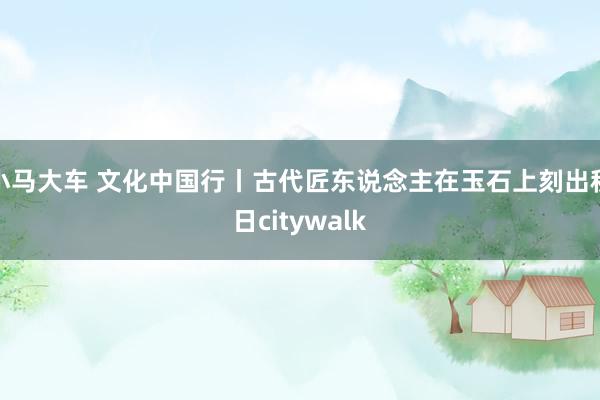 小马大车 文化中国行丨古代匠东说念主在玉石上刻出秋日citywalk