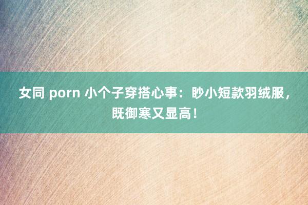 女同 porn 小个子穿搭心事：眇小短款羽绒服，既御寒又显高！