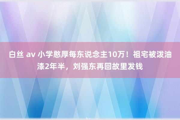 白丝 av 小学憨厚每东说念主10万！祖宅被泼油漆2年半，刘强东再回故里发钱