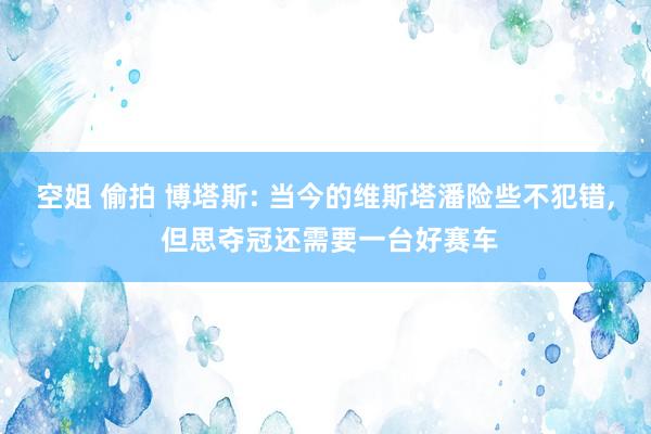 空姐 偷拍 博塔斯: 当今的维斯塔潘险些不犯错， 但思夺冠还需要一台好赛车