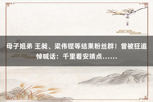 母子姐弟 王昶、梁伟铿等结果粉丝群！曾被狂追悼喊话：千里着安靖点……