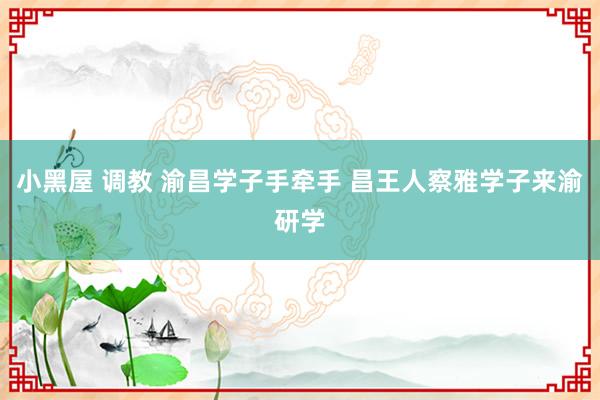 小黑屋 调教 渝昌学子手牵手 昌王人察雅学子来渝研学