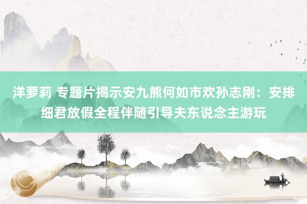 洋萝莉 专题片揭示安九熊何如市欢孙志刚：安排细君放假全程伴随引导夫东说念主游玩