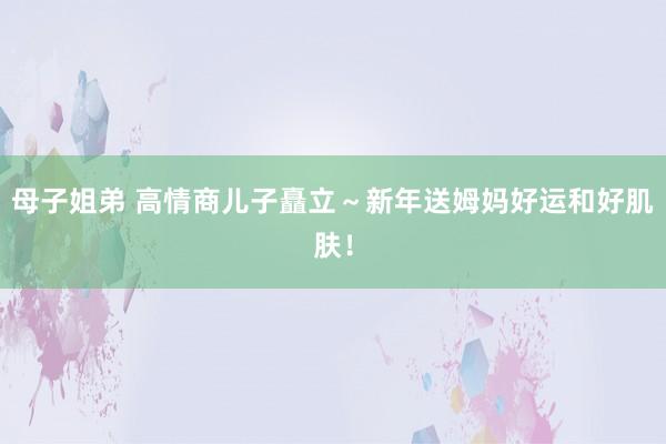 母子姐弟 高情商儿子矗立~新年送姆妈好运和好肌肤!