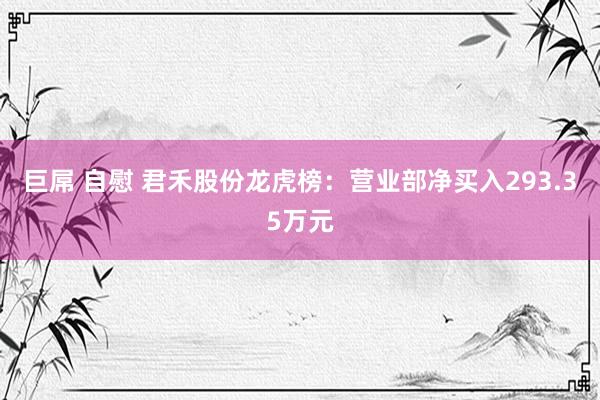 巨屌 自慰 君禾股份龙虎榜：营业部净买入293.35万元