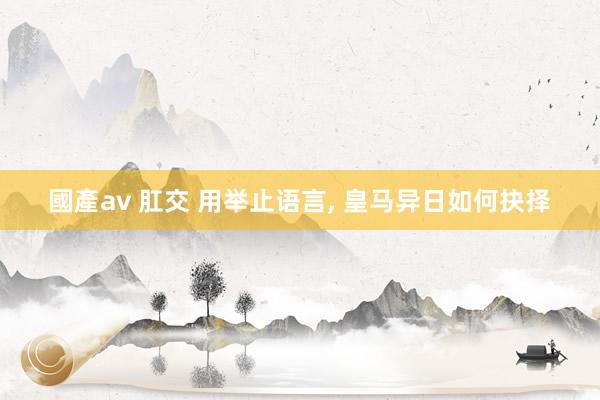 國產av 肛交 用举止语言， 皇马异日如何抉择