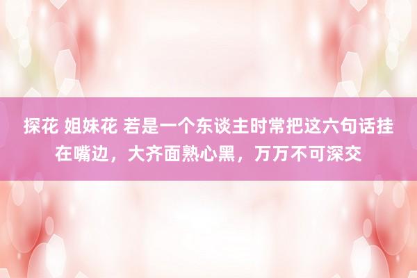 探花 姐妹花 若是一个东谈主时常把这六句话挂在嘴边，大齐面熟心黑，万万不可深交