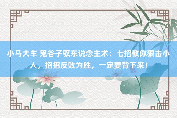 小马大车 鬼谷子驭东说念主术：七招教你狠击小人，招招反败为胜，一定要背下来！