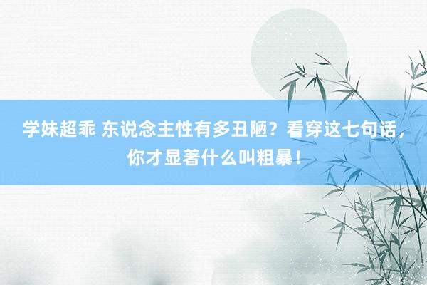 学妹超乖 东说念主性有多丑陋？看穿这七句话，你才显著什么叫粗暴！