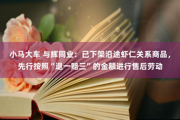 小马大车 与辉同业：已下架沿途虾仁关系商品，先行按照“退一赔三”的金额进行售后劳动