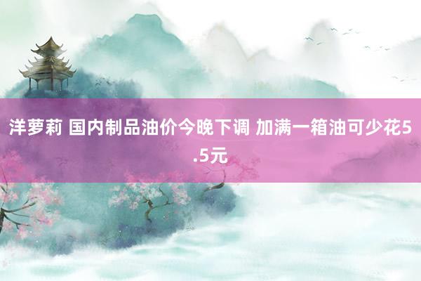 洋萝莉 国内制品油价今晚下调 加满一箱油可少花5.5元