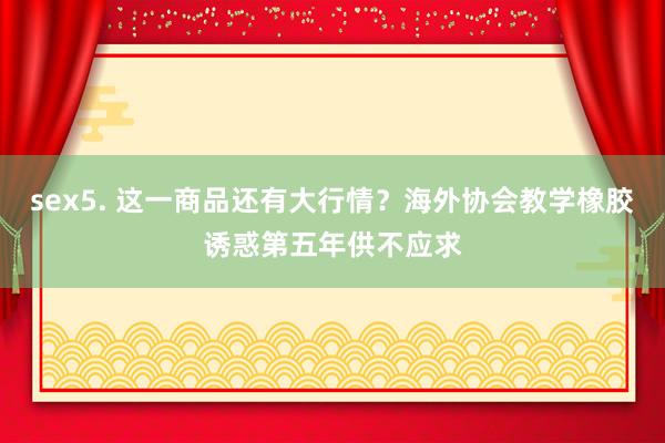 sex5. 这一商品还有大行情？海外协会教学橡胶诱惑第五年供不应求