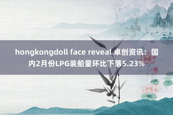 hongkongdoll face reveal 卓创资讯：国内2月份LPG装船量环比下落5.23%