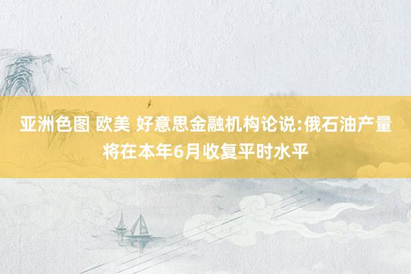 亚洲色图 欧美 好意思金融机构论说:俄石油产量将在本年6月收复平时水平