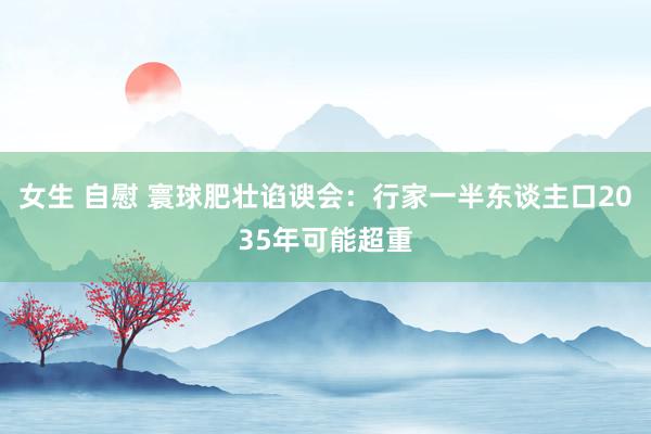 女生 自慰 寰球肥壮谄谀会：行家一半东谈主口2035年可能超重