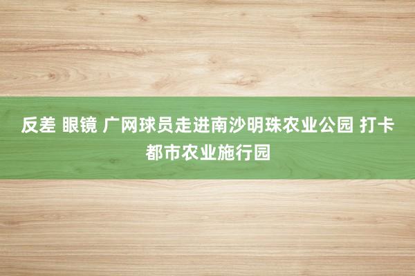 反差 眼镜 广网球员走进南沙明珠农业公园 打卡都市农业施行园