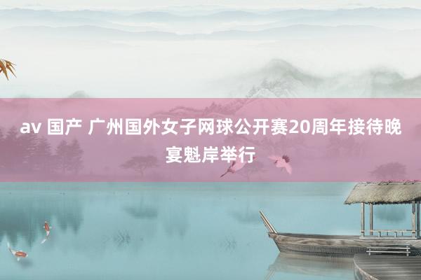 av 国产 广州国外女子网球公开赛20周年接待晚宴魁岸举行