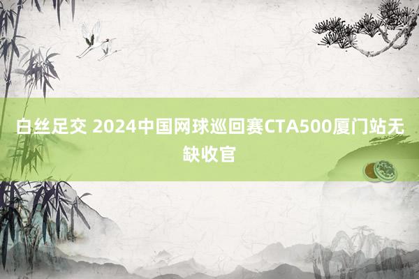 白丝足交 2024中国网球巡回赛CTA500厦门站无缺收官